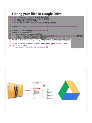 Alternative 2
● What about my favorite HTTP request library?
○ requests
■ python-requests.org
○ So can I use 'requests' to talk to Google APIs?
○ Answer: YES, but...
■ Not many examples out there
■ I found one at gist.github.com/ymotongpoo/1907281
■ BUT look at it, ~80% of code is auth{entic,oriz}ation
■ Client Library hides most of it from you
■ Summary: yes you can, but it'll be a DIY effort
Alternatives for other Google APIs
● Most, not all, Google APIs work with standard Client Library
● Other APIs/platforms have their own
○ Google AdWords
■ developers.google.com/adwords/api/docs/clientlibraries
○ Google Maps (Web Services)
■ developers.google.com/maps/web-services/client-library
○ Google Cloud Platform
■ cloud.google.com/python/apis
○ Firebase platform (Android, iOS, Web, C++, Node.js, Java)
■ firebase.google.com/docs/libraries
 