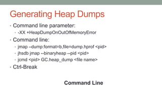 Generating Heap Dumps
• Command line parameter:
• -XX +HeapDumpOnOutOfMemoryError
• Command line:
• jmap –dump:format=b,file=dump.hprof <pid>
• jhsdb jmap --binaryheap --pid <pid>
• jcmd <pid> GC.heap_dump <file name>
• Ctrl-Break
Command Line
 