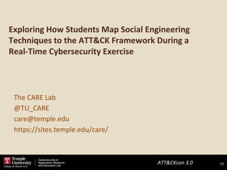ATT&CKcon 3.0 17
Exploring How Students Map Social Engineering
Techniques to the ATT&CK Framework During a
Real-Time Cybersecurity Exercise
17
The CARE Lab
@TU_CARE
care@temple.edu
https://sites.temple.edu/care/
 
