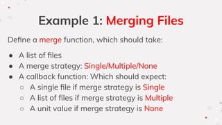 Example 1: Merging Files
Deﬁne a merge function, which should take:
● A list of ﬁles
● A merge strategy: Single/Multiple/None
● A callback function: Which should expect:
○ A single ﬁle if merge strategy is Single
○ A list of ﬁles if merge strategy is Multiple
○ A unit value if merge strategy is None
 