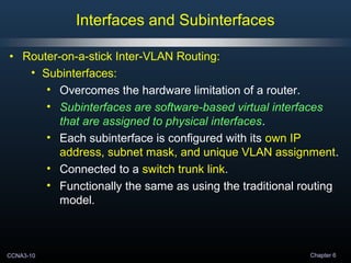 CCNA3-10 Chapter 6
• Router-on-a-stick Inter-VLAN Routing:
• Subinterfaces:
• Overcomes the hardware limitation of a router.
• Subinterfaces are software-based virtual interfaces
that are assigned to physical interfaces.
• Each subinterface is configured with its own IP
address, subnet mask, and unique VLAN assignment.
• Connected to a switch trunk link.
• Functionally the same as using the traditional routing
model.
Interfaces and Subinterfaces
 