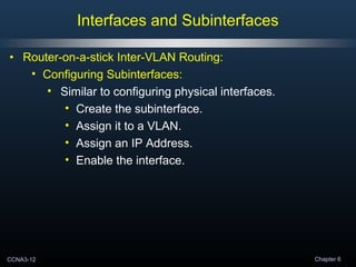 CCNA3-12 Chapter 6
• Router-on-a-stick Inter-VLAN Routing:
• Configuring Subinterfaces:
• Similar to configuring physical interfaces.
• Create the subinterface.
• Assign it to a VLAN.
• Assign an IP Address.
• Enable the interface.
Interfaces and Subinterfaces
 
