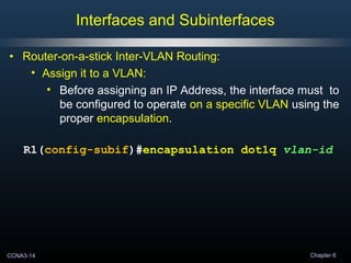 CCNA3-14 Chapter 6
• Router-on-a-stick Inter-VLAN Routing:
• Assign it to a VLAN:
• Before assigning an IP Address, the interface must to
be configured to operate on a specific VLAN using the
proper encapsulation.
R1(config-subif)#encapsulation dot1q vlan-id
Interfaces and Subinterfaces
 