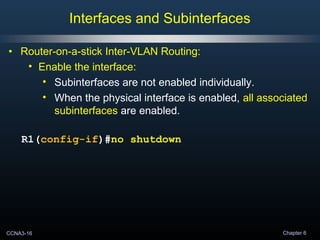CCNA3-16 Chapter 6
• Router-on-a-stick Inter-VLAN Routing:
• Enable the interface:
• Subinterfaces are not enabled individually.
• When the physical interface is enabled, all associated
subinterfaces are enabled.
R1(config-if)#no shutdown
Interfaces and Subinterfaces
 