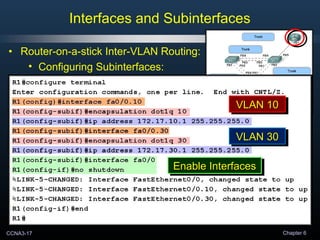 CCNA3-17 Chapter 6
• Router-on-a-stick Inter-VLAN Routing:
• Configuring Subinterfaces:
Interfaces and Subinterfaces
VLAN 10VLAN 10VLAN 10VLAN 10VLAN 10VLAN 10VLAN 10VLAN 10
VLAN 30VLAN 30VLAN 30VLAN 30
VLAN 10VLAN 10VLAN 10VLAN 10
VLAN 30VLAN 30VLAN 30VLAN 30
Enable InterfacesEnable InterfacesEnable InterfacesEnable Interfaces
 