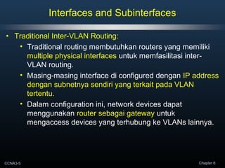 CCNA3-5 Chapter 6
• Traditional Inter-VLAN Routing:
• Traditional routing membutuhkan routers yang memiliki
multiple physical interfaces untuk memfasilitasi inter-
VLAN routing.
• Masing-masing interface di configured dengan IP address
dengan subnetnya sendiri yang terkait pada VLAN
tertentu.
• Dalam configuration ini, network devices dapat
menggunakan router sebagai gateway untuk
mengaccess devices yang terhubung ke VLANs lainnya.
Interfaces and Subinterfaces
 