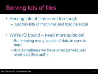 Serving lots of files Serving lots of files is not too tough Just buy lots of machines and load balance! We’re IO bound – need more spindles! But keeping many copies of data in sync is hard And sometimes we have other per-request overhead (like auth) 