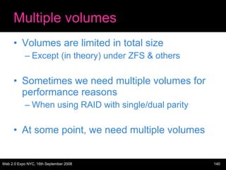 Multiple volumes Volumes are limited in total size Except (in theory) under ZFS & others Sometimes we need multiple volumes for performance reasons When using RAID with single/dual parity At some point, we need multiple volumes 