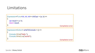 Speaker: Alexey Golub @Tyrrrz
Limitations
Expression<Func<int, int, int>> divExpr = (a, b) =>
{
var result = a / b;
return result;
}; Compilation error
Expression<Action> writeToConsole = () =>
{
Console.Write("Hello ");
Console.WriteLine("world!");
};
Compilation error
 