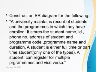 • Construct an ER diagram for the following:
• “A university maintains record of students
and the programmes in which they have
enrolled. It stores the student name, id ,
phone no, address of student and
programme code ,programme name and
duration. A student is either full time or part
time student(only one of the types). A
student can register for multiple
prgrammmes and vice versa.”
February 21, 2025 9
 