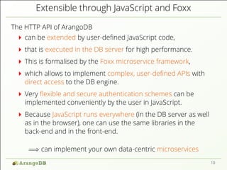 Extensible through JavaScript and Foxx
The HTTP API of ArangoDB
can be extended by user-deﬁned JavaScript code,
that is executed in the DB server for high performance.
This is formalised by the Foxx microservice framework,
which allows to implement complex, user-deﬁned APIs with
direct access to the DB engine.
Very ﬂexible and secure authentication schemes can be
implemented conveniently by the user in JavaScript.
Because JavaScript runs everywhere (in the DB server as well
as in the browser), one can use the same libraries in the
back-end and in the front-end.
=⇒ can implement your own data-centric microservices
10
 