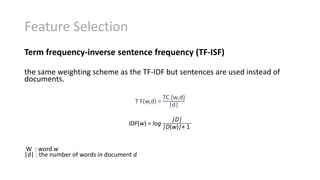 Feature Selection
Term frequency-inverse sentence frequency (TF-ISF)
the same weighting scheme as the TF-IDF but sentences are used instead of
documents.
T F(w,d) =
TC (w,d)
|d|
IDF(w) = log
|D|
|D(w)|+ 1
W : word w
|d| : the number of words in document d
 