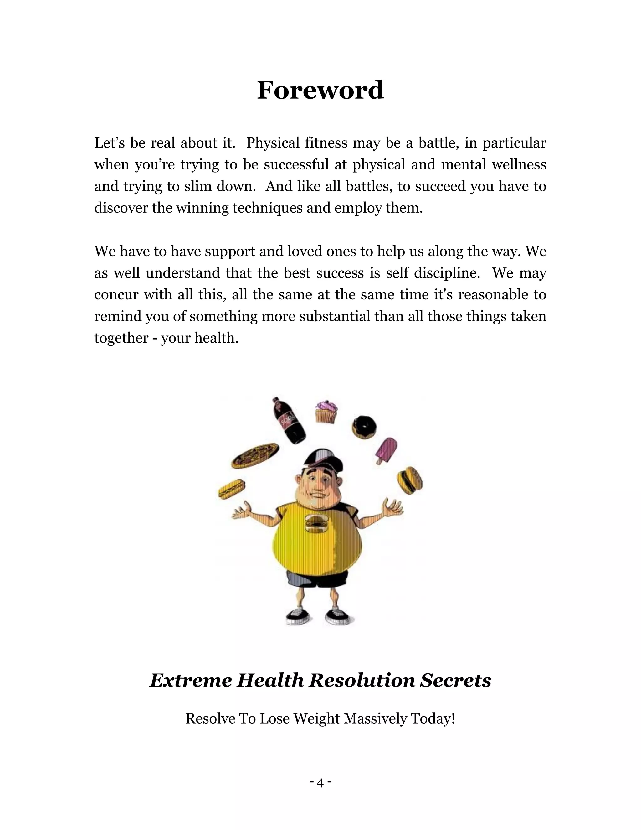 - 4 -
Foreword
Let’s be real about it. Physical fitness may be a battle, in particular
when you’re trying to be successful at physical and mental wellness
and trying to slim down. And like all battles, to succeed you have to
discover the winning techniques and employ them.
We have to have support and loved ones to help us along the way. We
as well understand that the best success is self discipline. We may
concur with all this, all the same at the same time it's reasonable to
remind you of something more substantial than all those things taken
together - your health.
Extreme Health Resolution Secrets
Resolve To Lose Weight Massively Today!
 