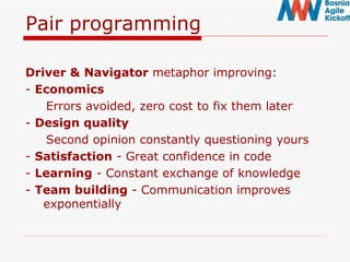 Pair programming
Driver & Navigator metaphor improving:
- Economics
Errors avoided, zero cost to fix them later
- Design quality
Second opinion constantly questioning yours
- Satisfaction - Great confidence in code
- Learning - Constant exchange of knowledge
- Team building - Communication improves
exponentially
 