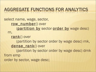 select name, wage, sector, row_number () over  ( partition by  sector  order by  wage desc) rn, rank () over  (partition by sector order by wage desc) rnk, dense_rank () over  (partition by sector order by wage desc) drnk from emp order by sector, wage desc; 