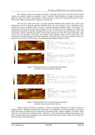 The Effects of Welding Processes and Microstructure…
www.theijes.com The IJES Page 40
The reduction of the wear resistance with type 2 electrode could be due to the fact that the surface
hardness was greatly reduced as compared to type 1 electrode. Higher hardness of samples increasing the
apparent contact area allows a large number of sand particles to encounter the interface and share the stress.
This, in turn, leads to a steady state or reduction in the wear rate.
The wear test results of the type 1 electrode deposited hardfaced alloy indicate that a better wear
performance. In type 2 electrode deposited hardfaced alloy, the wear resistance is poor compared to those
obtained for type 1 hardfacing alloys. In type 2 electrode deposited hardfaced alloys, the abrasion was
simultaneously initiated on the hard and soft phases of the weld material. In this situation, soft surface was
continuously exposed to the interface throughout the entire test. It can be clearly seen from figures 6 and 7, that
the presence of lower chromium and silicon in the interface increases the wear rate. On the other hand, in the
case of the rich chromium, and silicon, the abrasion started through contact with the hard phase. This
contributed to marginal damage and surface topography using atomic force microscopy (AFM) are shown in
figures as shown in Fig. 8 and 9 for type 1 electrode deposited samples (Samples 1 and 5).
Figure 8. AFM images for type 1 electrode deposited sample 1:
a) Before wear test and b) After wear test
Figure 9. AFM images for type 1 electrode deposited sample 5:
a) Before wear test and b) After wear test
Scanning probe microscopy constitutes a family of advanced techniques for surface analysis of
hardfaced alloys. Although scanning probe microscopy was invented first, the current progress in scanning
probe microscopy of metallic alloys for atomic force microscopy (AFM). Surface roughness of metallic alloys
affects the wear behaviour of hardfaced alloys. Therefore, in this work, before conducting the abrasive wear
tests, selected sample surface topography were examined using AFM and the surface images of the samples are
shown in figure 8 and 9 respectively.
 