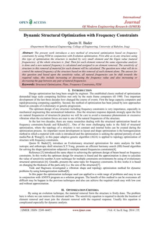 International 
OPEN ACCESS Journal 
Of Modern Engineering Research (IJMER) 
| IJMER | ISSN: 2249–6645 | www.ijmer.com | Vol. 4 | Iss.8| Aug. 2014 | 35| 
Dynamic Structural Optimization with Frequency Constraints Qasim H. Bader (Department Mechanical Engineering, College of Engineering, University of Babylon, Iraq) 
I. INTRODUCTION 
Design optimization has long been sought by engineer. The established classic method of optimization demanded large scale computing facilities met only by the main frame computers till 1980. Two important development of the last three decades hsvr changed the course of events. First the large capacity computers and rapid-processing computing capability. Second, the method of optimization has been joined by new approaches based on concepts of evolutionary or genetic progression. . The optimum design of any structure including frequency constraints is very importance, especially in mechanical engineering like aeronautical industries. Also the structure response depends strongly upon the first six natural frequencies of structure.In practice we will be care to avoid a resonance phenomenon or excessive vibration when the excitation forces are near to one of the natural frequencies of the structure. In the last two decades, there are many researches dealing with the structural optimization based on frequency constraints.Suzuki and Kikuchi[1] , One of the most challenging tasks in the field of structural optimization, where the topology of a structure is not constant and internal holes can be created during the optimization process. An important recent development in layout and shape optimization is the homogenization method in which a material with voids is introduced and the optimization is seeking the optimal porosity of such media.Pan & Wang[2], in this paper adaptive genetic algorithm (AGA) is applied to topology optimization of structure with frequency constraints. Qasim H. Bader[3], introduce an Evolutionary structural optimization for static analysis for both isotropic and orthotropic shell structure.X.Y.Yong, presents an efficient harmony search (HS) based algorithm for solving the shape optimization subjected to multiple natural frequencies constraints[4]. Reference [5] introduced the same object to achieving the optimum design of beam based on frequency constraints. In this works the optimum design for structure is found and the approximation is done to calculate the value of sensitivity number.A new technique for multiple constraints environments by using of evolutionary structural optimization [6]. Grandhi, presents the same topic for frequency constraints. In this works it is based on changing the thickness of the parts only (i.e. the size of the structure)[7]. Tenk and Hagiwara investigated a vibration shape and topology optimization method for dynamic problems by using homogenization method[8]. In this paper the optimization technique used can applied to a wide range of problems and easy to use in conjunction with ANSYS program as a solution program. The benefit of this method is can be overcomes all difficult may be happen in the previous techniques and also can achieve the required result easy with low cost and without approximation. 
II. OPTIMIZATION CRITERIA 
By using an evolution technique, the material removal form the structure is firstly done. The problem here is where we can remove the element and how. The sensitivity equation is required to decide the location of element removal and must join the element removal with the required response. Usually this equation is complicated especially for dynamic analysis. 
Abstract: The present work introduces a new method of structural optimization based on frequency constraints by using FEM in conjunction with Evolution optimization. First able as in any structure using this type of optimization the structure is meshed by very small element and the Eigen value (natural frequencies) of the whole structure is find. Then for each element removal the same eigenvalue analysis is done and a new natural frequency is calculated and assigned to an element removed. The sensitivity of structure to this removal of material for each element will be calculated. The question now what will do to control the natural frequency of the structure based on this removal of each element alone. The answer for this question and based upon the sensitivity value, all natural frequencies can be shift towards the required value, this include increasing or decreasing the frequency value and also increasing or decreasing the gap between any pair of natural frequencies. Keywords: Structural Optimization, Plate, Frequency Constraints, FEM Optical Light Microscope (OLM) and Scanning Electron Microscope (SEM) were employed to examine the fracture features . The results show that there is acceptable error between experimental and numerical works Keywords(11Bold):About five key words in alphabetical order, separated by comma(10 Italic)  