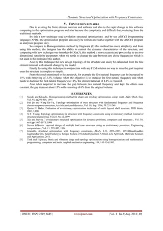 Dynamic Structural Optimization with Frequency Constraints 
| IJMER | ISSN: 2249–6645 | www.ijmer.com | Vol. 4 | Iss.8| Aug. 2014 | 40| 
V. CONCLUSION REMARKS 
Due to existing the finite element solution and software and also to the rapid change in this software comparing to the optimization program and also because the complexity and difficult that producing from the traditional methods. By this a new technique used (evolution structural optimization) and by use ANSYS Programming language (APDL) the optimization program can easily be written and works together with the ANSYS program as analytical program only. So compare to Homogenization method by Hagiwara (8) this method has more simplicity and from using this method, the designer has the ability to control the dynamic characteristics of the structure, and comparing with new technique was introduce by Xie(3), this method is more accurate and precise due to use two dimensional sensitivity parameters when we needs to change the gap between any chose frequencies which is not used in the method of this author. Also by this technique the new design topology of the structure can easily be calculated from the fine element removal with smooth change by the model. Finally by using this technique in conjunction with any FEM solution no way to miss the goal required even the structure is complex or simple. From the result mentioned to this research, for example the first natural frequency can be increased by 14% with removing of 3.5% volume, when the objective is to increase the first natural frequency and when needs to decrease the first natural frequency to 12%, the element removal of 4.4% is required. Also when required to increase the gap between two natural frequency and kept the others near constant, the gap increase about 13% with removing of 6% from the original volume. 
REFERENCES 
[1] Suzuki and Kikuchi,, Homogenization method for shape and topology optimization, comp. meth. Appl. Mech. Eng. Vol. 93, pp291-318, 1991 
[2] Pan jin and Wang De-Yu, Topology optimization of truss structure with fundamental frequency and frequency domain response constraints,ActaMechanicasolidasinica ,Vol. 19, Sep. 2006, PP.231-240 
[3] Qasim H. Bader, Evaluation of evolutionary optimization technique of multi layered shell structure, PHD thesis, 2003, UOB 
[4] X.Y. Young, Topology optimization for structure with frequency constraints using evolutionary method. Journal of structural engineering, Vol.25, No.12,1999 
[5] Xie and Steven ," evolutionary structural optimization for dynamic problems, computers and structures , Vol. 58, no.6,pp 1067-1073, 1996 
[6] Steven &Querin , optimal design of multiple load case structures using an evolutionary procedure, Engineering computations , Vol. 11, 295-302, 1994 
[7] Grandihi, structural optimization with frequency constraints, AIAA, J.31, 2296-2303. 1993.BikashJoadder, Jagabandhu Shit, SanjibAcharyya, Fatigue Failure of Notched Specimen-A Strain-Life Approach, Materials Sciences and Applications, 2011. 
[8] Tenk and Hajiwara, Static and vibration shape and topology optimization using homogenization and mathematical programming, computers and meth. Applied mechanics engineering, 109, 143-154,1993. 
