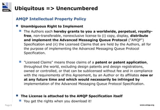 Page 8 www.amqp.org
Ubiquitous => Unencumbered
AMQP Intellectual Property Policy
 Unambiguous Right to Implement
 The Authors each hereby grants to you a worldwide, perpetual, royalty-
free, non-transferable, nonexclusive license to (i) copy, display, distribute
and implement the Advanced Messaging Queue Protocol ("AMQP")
Specification and (ii) the Licensed Claims that are held by the Authors, all for
the purpose of implementing the Advanced Messaging Queue Protocol
Specification.
 "Licensed Claims" means those claims of a patent or patent application,
throughout the world, excluding design patents and design registrations,
owned or controlled, or that can be sublicensed without fee and in compliance
with the requirements of this Agreement, by an Author or its affiliates now or
at any future time and which would necessarily be infringed by
implementation of the Advanced Messaging Queue Protocol Specification.
 The License is attached to the AMQP Specification itself
 You get the rights when you download it!
 