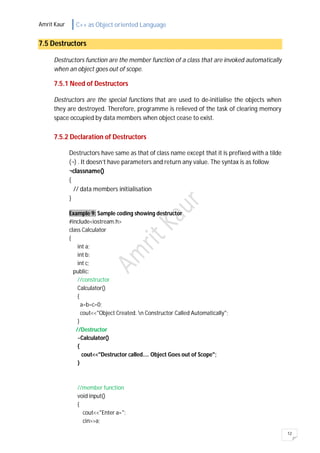 Amrit Kaur C++ as Object oriented Language
12
7.5 Destructors
Destructors function are the member function of a class that are invoked automatically
when an object goes out of scope.
7.5.1 Need of Destructors
Destructors are the special functions that are used to de-initialise the objects when
they are destroyed. Therefore, programme is relieved of the task of clearing memory
space occupied by data members when object cease to exist.
7.5.2 Declaration of Destructors
Destructors have same as that of class name except that it is prefixed with a tilde
(¬) . It doesn’t have parameters and return any value. The syntax is as follow
¬classname()
{
// data members initialisation
}
Example 9: Sample coding showing destructor
#include<iostream.h>
class Calculator
{
int a;
int b;
int c;
public:
//constructor
Calculator()
{
a=b=c=0;
cout<<"Object Created. n Constructor Called Automatically";
}
//Destructor
~Calculator()
{
cout<<"Destructor called.... Object Goes out of Scope";
}
//member function
void input()
{
cout<<"Enter a=";
cin>>a;
 