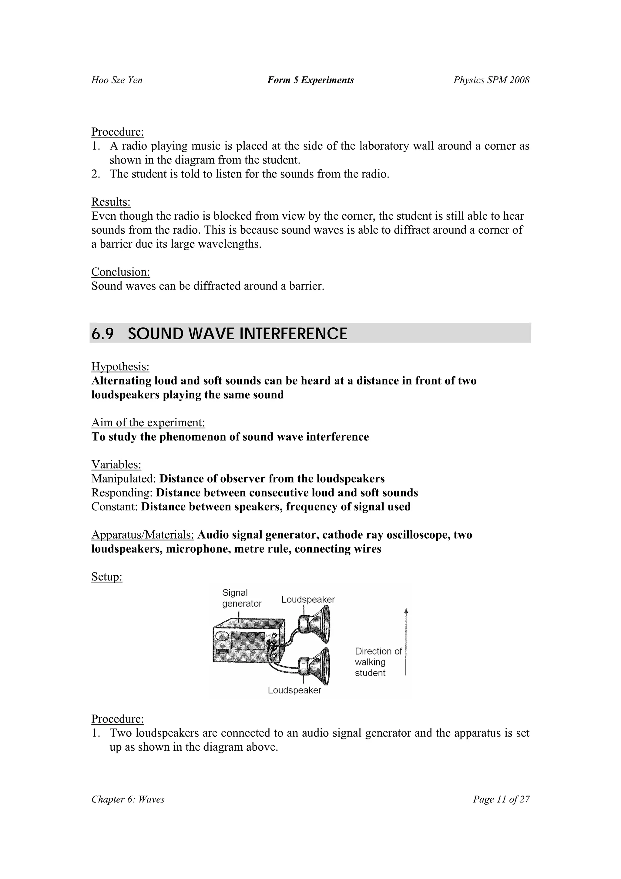 Hoo Sze Yen Form 5 Experiments Physics SPM 2008
Chapter 6: Waves Page 11 of 27
Procedure:
1. A radio playing music is placed at the side of the laboratory wall around a corner as
shown in the diagram from the student.
2. The student is told to listen for the sounds from the radio.
Results:
Even though the radio is blocked from view by the corner, the student is still able to hear
sounds from the radio. This is because sound waves is able to diffract around a corner of
a barrier due its large wavelengths.
Conclusion:
Sound waves can be diffracted around a barrier.
6.9 SOUND WAVE INTERFERENCE
Hypothesis:
Alternating loud and soft sounds can be heard at a distance in front of two
loudspeakers playing the same sound
Aim of the experiment:
To study the phenomenon of sound wave interference
Variables:
Manipulated: Distance of observer from the loudspeakers
Responding: Distance between consecutive loud and soft sounds
Constant: Distance between speakers, frequency of signal used
Apparatus/Materials: Audio signal generator, cathode ray oscilloscope, two
loudspeakers, microphone, metre rule, connecting wires
Setup:
Procedure:
1. Two loudspeakers are connected to an audio signal generator and the apparatus is set
up as shown in the diagram above.
 