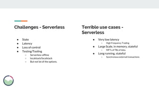 Challenges - Serverless
● State
● Latency
● Loss of control
● Testing/Tooling
○ Serverless-offline
○ localstack/localstack
○ But not lot of the options.
● Very low latency
○ High Frequency Trading
● Large Scale, in memory, stateful
○ MFTs of TBs of data.
● Long running, stateful
○ Synchronous external transactions
Terrible use cases -
Serverless
 