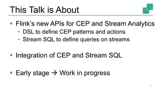 This Talk is About
 Flink’s new APIs for CEP and Stream Analytics
• DSL to define CEP patterns and actions
• Stream SQL to define queries on streams
 Integration of CEP and Stream SQL
 Early stage  Work in progress
7
 