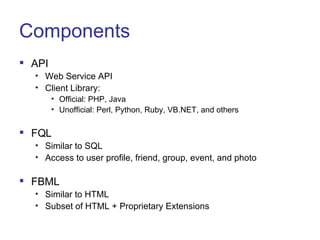 Components API Web Service API Client Library:  Official: PHP, Java Unofficial: Perl, Python, Ruby, VB.NET, and others FQL Similar to SQL Access to user profile, friend, group, event, and photo FBML Similar to HTML Subset of HTML + Proprietary Extensions 