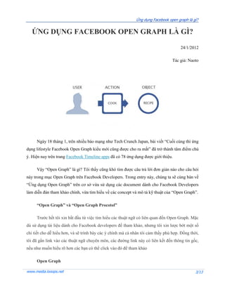Ứng dụng Facebook open graph là gì?


   ỨNG DỤNG FACEBOOK OPEN GRAPH LÀ GÌ?

                                                                                      24/1/2012

                                                                                  Tác giả: Naoto




     Ngày 18 tháng 1, trên nhiều báo mạng như Tech Crunch Japan, bài viết “Cuối cùng thì ứng
dụng lifestyle Facebook Open Graph kiểu mới cũng được cho ra mắt” đã trở thành tâm điểm chú
ý. Hiện nay trên trang Facebook Timeline apps đã có 78 ứng dụng được giới thiệu.

     Vậy “Open Graph” là gì? Tôi thấy cũng khó tìm được câu trả lời đơn giản nào cho câu hỏi
này trong mục Open Graph trên Facebook Developers. Trong entry này, chúng ta sẽ cùng bàn về
“Ứng dụng Open Graph” trên cơ sở vừa sử dụng các document dành cho Facebook Developers
làm diễn đàn tham khảo chính, vừa tìm hiểu về các concept và mô tả kỹ thuật của “Open Graph”.

     “Open Graph” và “Open Graph Procotol”

     Trước hết tôi xin bắt đầu từ việc tìm hiểu các thuật ngữ có liên quan đến Open Graph. Mặc
dù sử dụng tài liệu dành cho Facebook developers để tham khảo, nhưng tôi xin lược bớt một số
chi tiết cho dễ hiểu hơn, và sẽ trình bày các ý chính mà cá nhân tôi cảm thấy phù hợp. Đồng thời,
tôi đã gắn link vào các thuật ngữ chuyên môn, các đường link này có liên kết đến thông tin gốc,
nếu như muốn hiểu rõ hơn các bạn có thể click vào đó để tham khảo

     Open Graph

www.media.looops.net                                                                           3/13
 