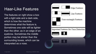 Haar-Like Features
The features on right show a box
with a light side and a dark side,
which is how the machine
determines what the feature is.
Sometimes one side will be lighter
than the other, as in an edge of an
eyebrow. Sometimes the middle
portion may be shinier than the
surrounding boxes, which can be
interpreted as a nose.
 