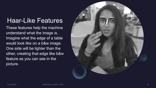 Haar-Like Features
These features help the machine
understand what the image is.
Imagine what the edge of a table
would look like on a b&w image.
One side will be lighter than the
other, creating that edge like b&w
feature as you can see in the
picture.
 