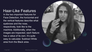 Haar-Like Features
In the two important features for
Face Detection, the horizontal and
the vertical features describe what
eyebrows and the nose,
respectively, look like to the
machine. Additionally, when the
images are inspected, each feature
has a value of its own. It’s quite
easy to calculate: Subtract White
area from the Black area.
 