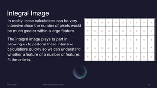 Integral Image
In reality, these calculations can be very
intensive since the number of pixels would
be much greater within a large feature.
The integral image plays its part in
allowing us to perform these intensive
calculations quickly so we can understand
whether a feature of a number of features
fit the criteria.
 