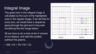 Integral Image
The green box in the integral image is
calculated as the sum of the highlighted
area in the regular image. If we did this for
every box, we would have a sequence
going through the grid and it may look
something like the image below.
All we have to do is look at the 4 corners
of our feature, and add the purples,
subtract the greens.
→ 168–114 + 79–110 = 23
 