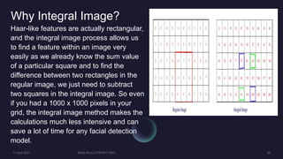 Why Integral Image?
Haar-like features are actually rectangular,
and the integral image process allows us
to find a feature within an image very
easily as we already know the sum value
of a particular square and to find the
difference between two rectangles in the
regular image, we just need to subtract
two squares in the integral image. So even
if you had a 1000 x 1000 pixels in your
grid, the integral image method makes the
calculations much less intensive and can
save a lot of time for any facial detection
model.
 