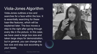 Viola-Jones Algorithm
Viola-Jones outlines a box and
searches for a face within the box. It
is essentially searching for these
haar-like features, which will be
explained later. The box moves a
step to the right after going through
every tile in the picture. In this case,
we have used a large box size and
taken large steps for demonstration,
but in general, you can change the
box size and step size according to
your needs.
 