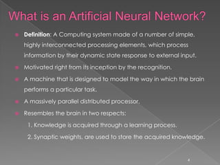    Definition: A Computing system made of a number of simple,
    highly interconnected processing elements, which process
    information by their dynamic state response to external input.

   Motivated right from its inception by the recognition.

   A machine that is designed to model the way in which the brain
    performs a particular task.

   A massively parallel distributed processor.

   Resembles the brain in two respects:

     1. Knowledge is acquired through a learning process.

     2. Synaptic weights, are used to store the acquired knowledge.


                                                              4
 
