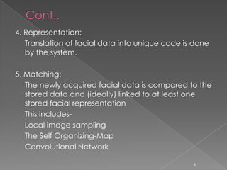 4. Representation:
   Translation of facial data into unique code is done
   by the system.

5. Matching:
   The newly acquired facial data is compared to the
   stored data and (ideally) linked to at least one
   stored facial representation
   This includes-
   Local image sampling
   The Self Organizing-Map
   Convolutional Network

                                                 8
 