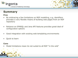 Summary Pros By embracing a few limitations on RDF modelling, e.g. identifiers provides a very flexible means of building web pages from an RDF repository Reliance on SPARQL and Jena API features provides great deal of configuration options Good integration with existing web templating environments Quick to learn Cons Model limitations mean its not suited to all RDF “in the wild” 