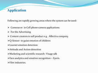 Application
Following are rapidly growing areas where the system can be used:
 Cameras or in Cell phone camera applications.
 For the Advertising
 Content creators to sell product e.g. Affectiva company.
Q-Sensor- to guise emotion of children
Learner emotion detection
Attitude and Action detection
Marketing and scientific research- Visage sdk
Face analytics and emotion recognition – Eyeris.
Film industries.
 