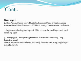 Cont..
Base paper:
2. Rosa Ariani, Munir, Siswo Handoko, Learners Mood Detection using
Convolutional Neural network, TCSITech, 2017 3rd international conference.
- Implemented using four layer of CNN -2 convolutional layers and 2 sub
sampling layer.
3. Amogh gudi , Recognizing Semantic features in Faces using Deep
Learning.{2014}
-Active appearance model used to classify the emotions using single layer
neural network.
 