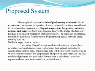 Proposed System
This proposed system capable of performing automatic facial
expression or emotion recognition of seven universal emotions, considered
to be universal across cultures: disgust, anger, fear, happiness, sadness,
neutral and surprise. Such system would analyze the image of a face and
produce a calculated prediction of the expression. The approach integrates a
module for automatic face detection, by generating neural network using
training data set.
Methods to get more accuracy :
I am using Deep Convolutional neural network , where three
neural network architectures are customized, trained and subjected to
various classification task. Input image data will be provided to network and
Which returns values of the output layer the performance matrix of the final
model will generate and max value from matrix is calculated this value
represent the current emotion of the provided input.
 