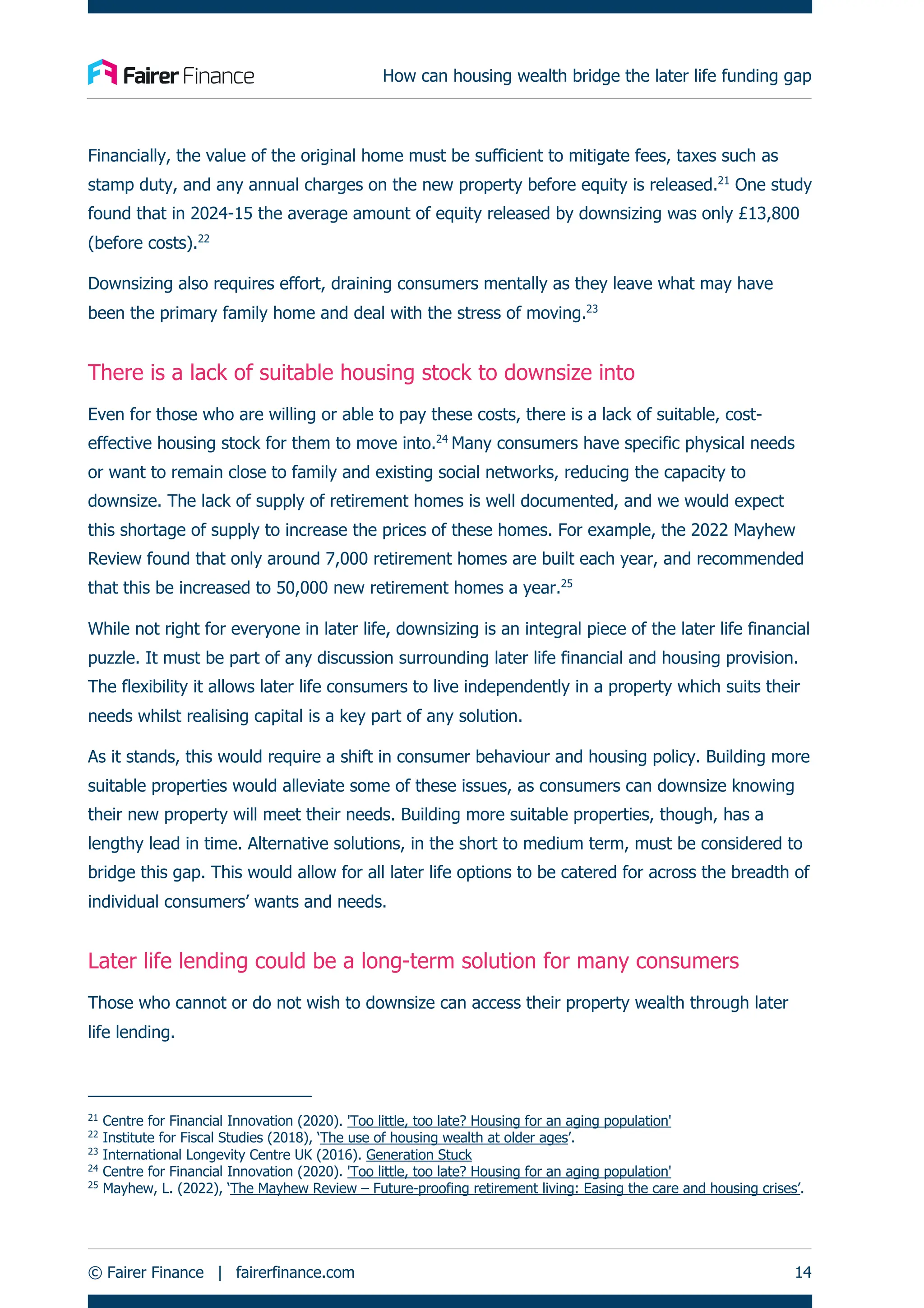 How can housing wealth bridge the later life funding gap
© Fairer Finance | fairerfinance.com 14
Financially, the value of the original home must be sufficient to mitigate fees, taxes such as
stamp duty, and any annual charges on the new property before equity is released.21
One study
found that in 2024-15 the average amount of equity released by downsizing was only £13,800
(before costs).22
Downsizing also requires effort, draining consumers mentally as they leave what may have
been the primary family home and deal with the stress of moving.23
There is a lack of suitable housing stock to downsize into
Even for those who are willing or able to pay these costs, there is a lack of suitable, cost-
effective housing stock for them to move into.24
Many consumers have specific physical needs
or want to remain close to family and existing social networks, reducing the capacity to
downsize. The lack of supply of retirement homes is well documented, and we would expect
this shortage of supply to increase the prices of these homes. For example, the 2022 Mayhew
Review found that only around 7,000 retirement homes are built each year, and recommended
that this be increased to 50,000 new retirement homes a year.25
While not right for everyone in later life, downsizing is an integral piece of the later life financial
puzzle. It must be part of any discussion surrounding later life financial and housing provision.
The flexibility it allows later life consumers to live independently in a property which suits their
needs whilst realising capital is a key part of any solution.
As it stands, this would require a shift in consumer behaviour and housing policy. Building more
suitable properties would alleviate some of these issues, as consumers can downsize knowing
their new property will meet their needs. Building more suitable properties, though, has a
lengthy lead in time. Alternative solutions, in the short to medium term, must be considered to
bridge this gap. This would allow for all later life options to be catered for across the breadth of
individual consumers’ wants and needs.
Later life lending could be a long-term solution for many consumers
Those who cannot or do not wish to downsize can access their property wealth through later
life lending.
21
Centre for Financial Innovation (2020). 'Too little, too late? Housing for an aging population'
22
Institute for Fiscal Studies (2018), ‘The use of housing wealth at older ages’.
23
International Longevity Centre UK (2016). Generation Stuck
24
Centre for Financial Innovation (2020). 'Too little, too late? Housing for an aging population'
25
Mayhew, L. (2022), ‘The Mayhew Review – Future-proofing retirement living: Easing the care and housing crises’.
 