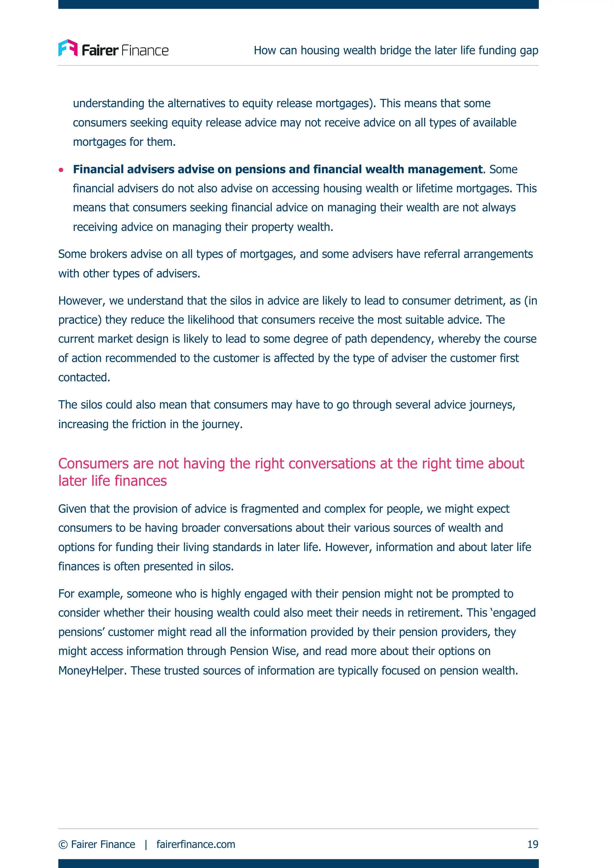 How can housing wealth bridge the later life funding gap
© Fairer Finance | fairerfinance.com 19
understanding the alternatives to equity release mortgages). This means that some
consumers seeking equity release advice may not receive advice on all types of available
mortgages for them.
• Financial advisers advise on pensions and financial wealth management. Some
financial advisers do not also advise on accessing housing wealth or lifetime mortgages. This
means that consumers seeking financial advice on managing their wealth are not always
receiving advice on managing their property wealth.
Some brokers advise on all types of mortgages, and some advisers have referral arrangements
with other types of advisers.
However, we understand that the silos in advice are likely to lead to consumer detriment, as (in
practice) they reduce the likelihood that consumers receive the most suitable advice. The
current market design is likely to lead to some degree of path dependency, whereby the course
of action recommended to the customer is affected by the type of adviser the customer first
contacted.
The silos could also mean that consumers may have to go through several advice journeys,
increasing the friction in the journey.
Consumers are not having the right conversations at the right time about
later life finances
Given that the provision of advice is fragmented and complex for people, we might expect
consumers to be having broader conversations about their various sources of wealth and
options for funding their living standards in later life. However, information and about later life
finances is often presented in silos.
For example, someone who is highly engaged with their pension might not be prompted to
consider whether their housing wealth could also meet their needs in retirement. This ‘engaged
pensions’ customer might read all the information provided by their pension providers, they
might access information through Pension Wise, and read more about their options on
MoneyHelper. These trusted sources of information are typically focused on pension wealth.
 