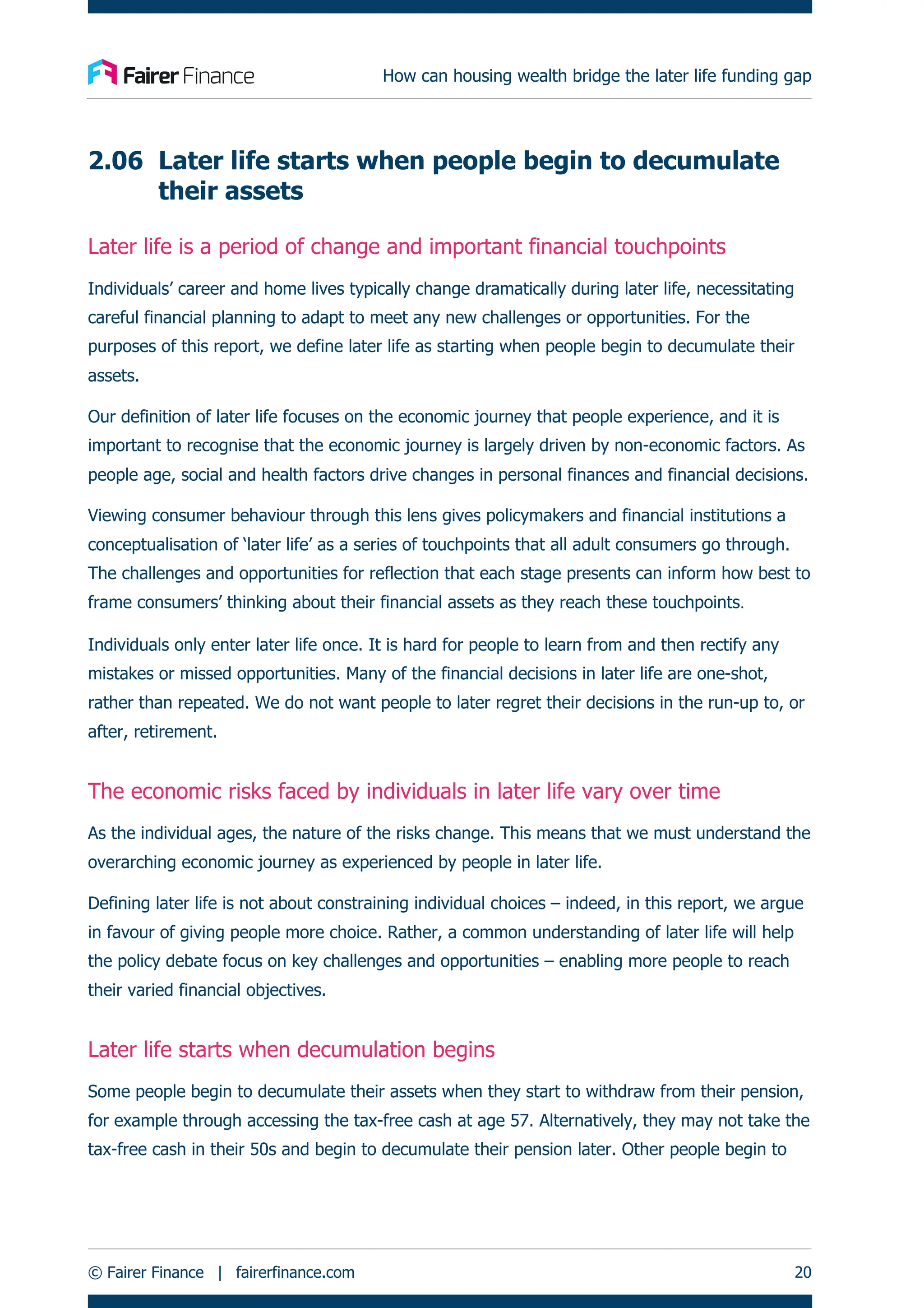 How can housing wealth bridge the later life funding gap
© Fairer Finance | fairerfinance.com 20
2.06 Later life starts when people begin to decumulate
their assets
Later life is a period of change and important financial touchpoints
Individuals’ career and home lives typically change dramatically during later life, necessitating
careful financial planning to adapt to meet any new challenges or opportunities. For the
purposes of this report, we define later life as starting when people begin to decumulate their
assets.
Our definition of later life focuses on the economic journey that people experience, and it is
important to recognise that the economic journey is largely driven by non-economic factors. As
people age, social and health factors drive changes in personal finances and financial decisions.
Viewing consumer behaviour through this lens gives policymakers and financial institutions a
conceptualisation of ‘later life’ as a series of touchpoints that all adult consumers go through.
The challenges and opportunities for reflection that each stage presents can inform how best to
frame consumers’ thinking about their financial assets as they reach these touchpoints.
Individuals only enter later life once. It is hard for people to learn from and then rectify any
mistakes or missed opportunities. Many of the financial decisions in later life are one-shot,
rather than repeated. We do not want people to later regret their decisions in the run-up to, or
after, retirement.
The economic risks faced by individuals in later life vary over time
As the individual ages, the nature of the risks change. This means that we must understand the
overarching economic journey as experienced by people in later life.
Defining later life is not about constraining individual choices – indeed, in this report, we argue
in favour of giving people more choice. Rather, a common understanding of later life will help
the policy debate focus on key challenges and opportunities – enabling more people to reach
their varied financial objectives.
Later life starts when decumulation begins
Some people begin to decumulate their assets when they start to withdraw from their pension,
for example through accessing the tax-free cash at age 57. Alternatively, they may not take the
tax-free cash in their 50s and begin to decumulate their pension later. Other people begin to
 