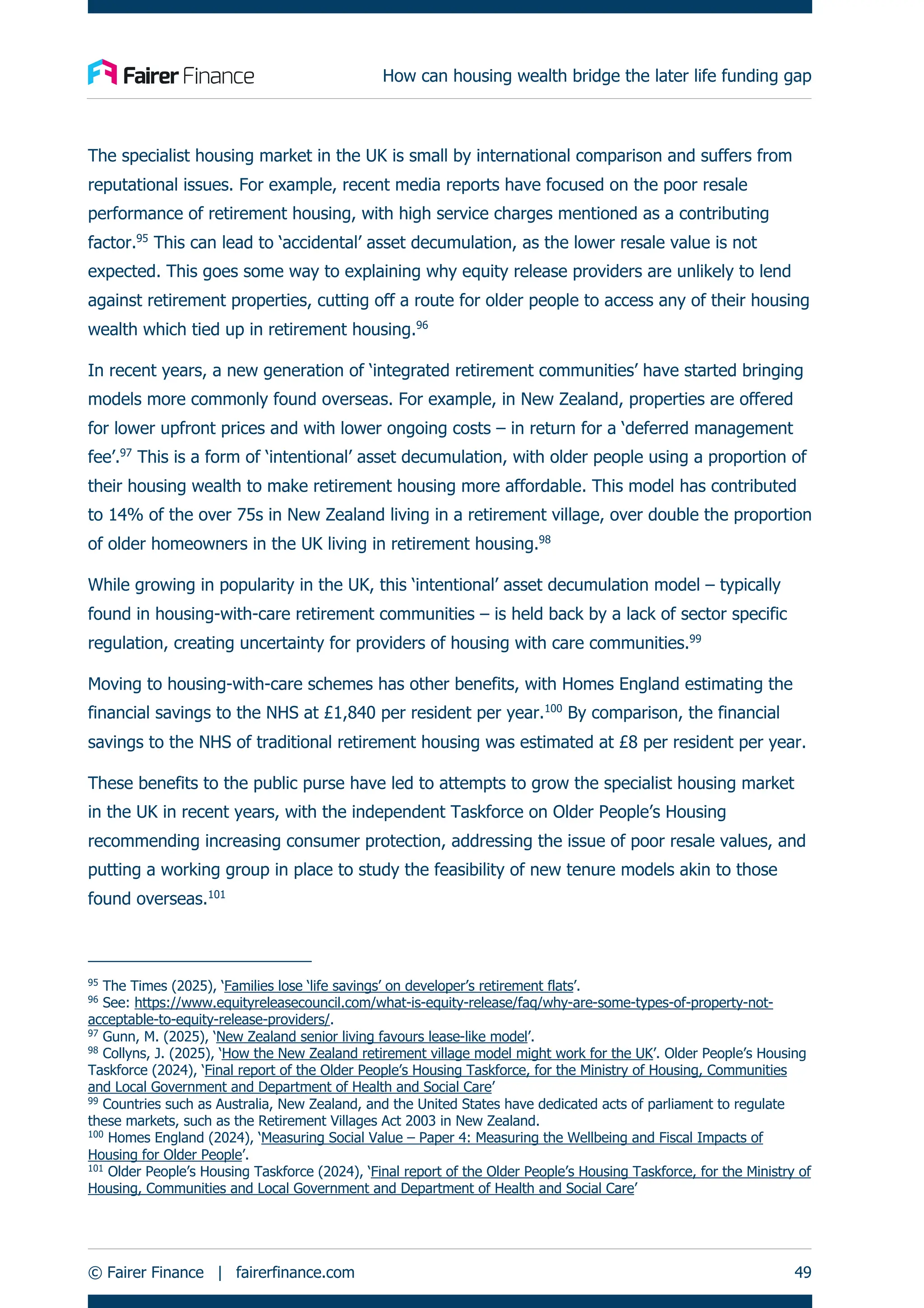 How can housing wealth bridge the later life funding gap
© Fairer Finance | fairerfinance.com 49
The specialist housing market in the UK is small by international comparison and suffers from
reputational issues. For example, recent media reports have focused on the poor resale
performance of retirement housing, with high service charges mentioned as a contributing
factor.95
This can lead to ‘accidental’ asset decumulation, as the lower resale value is not
expected. This goes some way to explaining why equity release providers are unlikely to lend
against retirement properties, cutting off a route for older people to access any of their housing
wealth which tied up in retirement housing.96
In recent years, a new generation of ‘integrated retirement communities’ have started bringing
models more commonly found overseas. For example, in New Zealand, properties are offered
for lower upfront prices and with lower ongoing costs – in return for a ‘deferred management
fee’.97
This is a form of ‘intentional’ asset decumulation, with older people using a proportion of
their housing wealth to make retirement housing more affordable. This model has contributed
to 14% of the over 75s in New Zealand living in a retirement village, over double the proportion
of older homeowners in the UK living in retirement housing.98
While growing in popularity in the UK, this ‘intentional’ asset decumulation model – typically
found in housing-with-care retirement communities – is held back by a lack of sector specific
regulation, creating uncertainty for providers of housing with care communities.99
Moving to housing-with-care schemes has other benefits, with Homes England estimating the
financial savings to the NHS at £1,840 per resident per year.100
By comparison, the financial
savings to the NHS of traditional retirement housing was estimated at £8 per resident per year.
These benefits to the public purse have led to attempts to grow the specialist housing market
in the UK in recent years, with the independent Taskforce on Older People’s Housing
recommending increasing consumer protection, addressing the issue of poor resale values, and
putting a working group in place to study the feasibility of new tenure models akin to those
found overseas.101
95
The Times (2025), ‘Families lose ‘life savings’ on developer’s retirement flats’.
96
See: https://www.equityreleasecouncil.com/what-is-equity-release/faq/why-are-some-types-of-property-not-
acceptable-to-equity-release-providers/.
97
Gunn, M. (2025), ‘New Zealand senior living favours lease-like model’.
98
Collyns, J. (2025), ‘How the New Zealand retirement village model might work for the UK’. Older People’s Housing
Taskforce (2024), ‘Final report of the Older People’s Housing Taskforce, for the Ministry of Housing, Communities
and Local Government and Department of Health and Social Care’
99
Countries such as Australia, New Zealand, and the United States have dedicated acts of parliament to regulate
these markets, such as the Retirement Villages Act 2003 in New Zealand.
100
Homes England (2024), ‘Measuring Social Value – Paper 4: Measuring the Wellbeing and Fiscal Impacts of
Housing for Older People’.
101
Older People’s Housing Taskforce (2024), ‘Final report of the Older People’s Housing Taskforce, for the Ministry of
Housing, Communities and Local Government and Department of Health and Social Care’
 