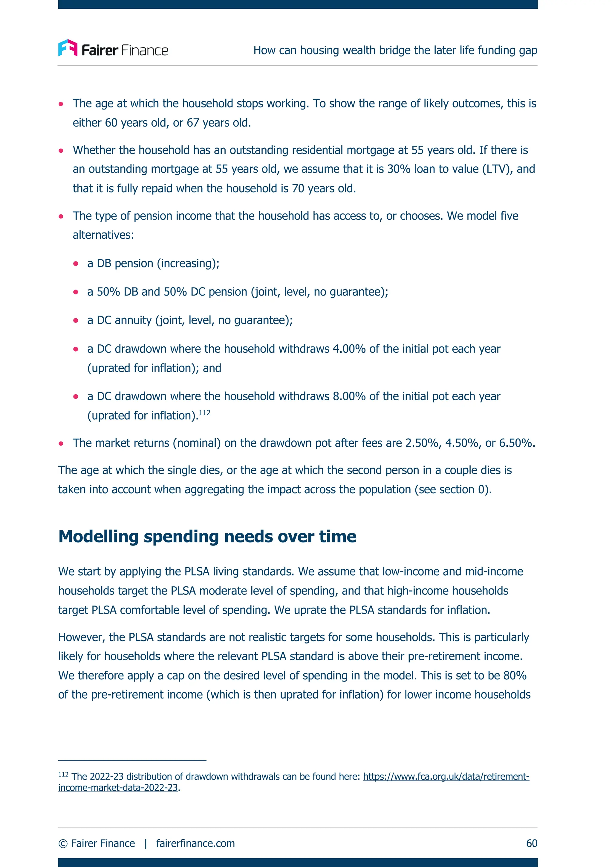 How can housing wealth bridge the later life funding gap
© Fairer Finance | fairerfinance.com 60
• The age at which the household stops working. To show the range of likely outcomes, this is
either 60 years old, or 67 years old.
• Whether the household has an outstanding residential mortgage at 55 years old. If there is
an outstanding mortgage at 55 years old, we assume that it is 30% loan to value (LTV), and
that it is fully repaid when the household is 70 years old.
• The type of pension income that the household has access to, or chooses. We model five
alternatives:
• a DB pension (increasing);
• a 50% DB and 50% DC pension (joint, level, no guarantee);
• a DC annuity (joint, level, no guarantee);
• a DC drawdown where the household withdraws 4.00% of the initial pot each year
(uprated for inflation); and
• a DC drawdown where the household withdraws 8.00% of the initial pot each year
(uprated for inflation).112
• The market returns (nominal) on the drawdown pot after fees are 2.50%, 4.50%, or 6.50%.
The age at which the single dies, or the age at which the second person in a couple dies is
taken into account when aggregating the impact across the population (see section 0).
Modelling spending needs over time
We start by applying the PLSA living standards. We assume that low-income and mid-income
households target the PLSA moderate level of spending, and that high-income households
target PLSA comfortable level of spending. We uprate the PLSA standards for inflation.
However, the PLSA standards are not realistic targets for some households. This is particularly
likely for households where the relevant PLSA standard is above their pre-retirement income.
We therefore apply a cap on the desired level of spending in the model. This is set to be 80%
of the pre-retirement income (which is then uprated for inflation) for lower income households
112
The 2022-23 distribution of drawdown withdrawals can be found here: https://www.fca.org.uk/data/retirement-
income-market-data-2022-23.
 