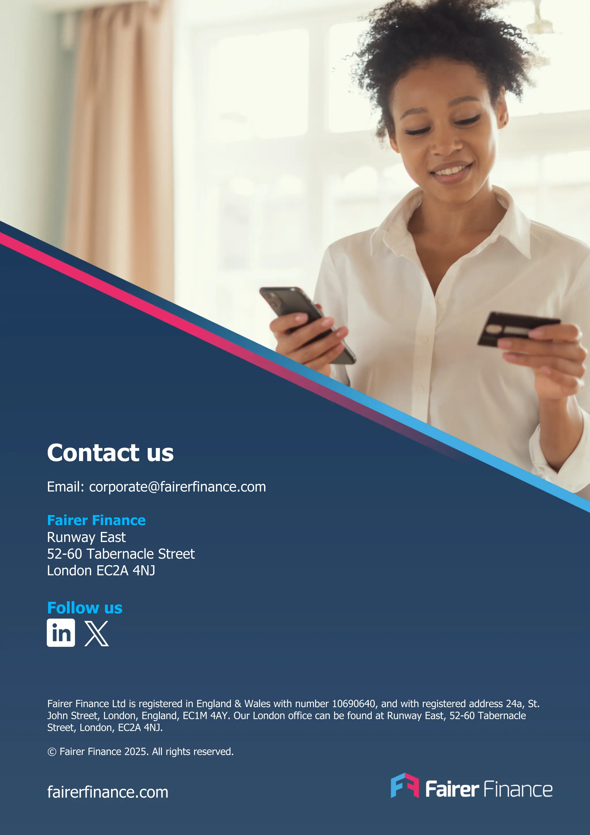 Contact us
Email: corporate@fairerfinance.com
Fairer Finance
Runway East
52-60 Tabernacle Street
London EC2A 4NJ
Follow us
fairerfinance.com
Fairer Finance Ltd is registered in England & Wales with number 10690640, and with registered address 24a, St.
John Street, London, England, EC1M 4AY. Our London office can be found at Runway East, 52-60 Tabernacle
Street, London, EC2A 4NJ.
© Fairer Finance 2025. All rights reserved.
 
