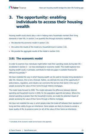 How can housing wealth bridge the later life funding gap
© Fairer Finance | fairerfinance.com 25
3. The opportunity: enabling
individuals to access their housing
wealth
Housing wealth could clearly play a role in helping many households maintain their living
standards in later life. In section 3 we quantify this through economic modelling.
• We describe the economic model in section 3.01.
• We outline the results of the model at a household level in section 3.02.
• We provide the aggregate results of the model in section 3.03.
3.01 The economic model
In order to examine how individuals might better meet their spending needs during later life –
as detailed in Section 2 – we have developed an economic model. This model explores how
housing wealth could, in principle, contribute to meet any gaps in available finances for
different households.53
We have modelled the way in which housing wealth can be used to increase living standards in
later life. However, this is not a forecast. Rather, we estimate the size of the opportunity if
policymakers, regulators, and industry can overcome the barriers that stand in the way of
people accessing the value of their home through lifetime mortgages.
The model looks forward to 2040. The model estimates the difference between desired
spending and household income in 2040, for the population aged 60 and above. Where the
desired spending is greater than the household income, we model the potential impact of
people accessing the value of their home through a lifetime mortgage.
We have not modelled the way in which people make the trade-off between their standard of
living and their ability to give an inheritance. Some people are likely to choose to accept a
lower quality of life, to preserve some (or all) of the value of their home as inheritance.
53
Full details of the economic model can be found in the appendix.
 