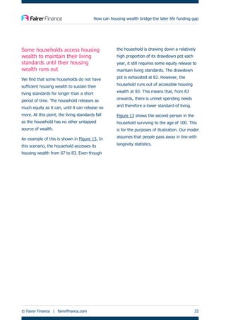 How can housing wealth bridge the later life funding gap
© Fairer Finance | fairerfinance.com 33
Some households access housing
wealth to maintain their living
standards until their housing
wealth runs out
We find that some households do not have
sufficient housing wealth to sustain their
living standards for longer than a short
period of time. The household releases as
much equity as it can, until it can release no
more. At this point, the living standards fall
as the household has no other untapped
source of wealth.
An example of this is shown in Figure 13. In
this scenario, the household accesses its
housing wealth from 67 to 83. Even though
the household is drawing down a relatively
high proportion of its drawdown pot each
year, it still requires some equity release to
maintain living standards. The drawdown
pot is exhausted at 82. However, the
household runs out of accessible housing
wealth at 83. This means that, from 83
onwards, there is unmet spending needs
and therefore a lower standard of living.
Figure 13 shows the second person in the
household surviving to the age of 100. This
is for the purposes of illustration. Our model
assumes that people pass away in line with
longevity statistics.
 